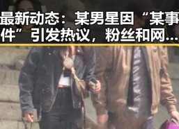 最新动态：某男星因“某事件”引发热议，粉丝和网友纷纷讨论